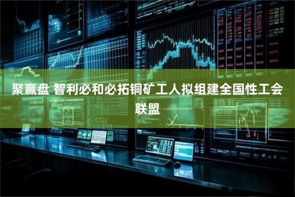 聚赢盘 智利必和必拓铜矿工人拟组建全国性工会联盟