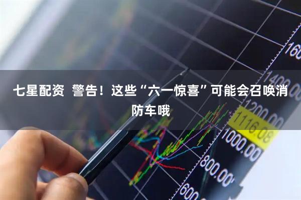 七星配资  警告！这些“六一惊喜”可能会召唤消防车哦