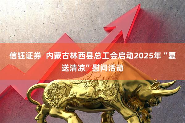 信钰证券  内蒙古林西县总工会启动2025年“夏送清凉”慰问活动