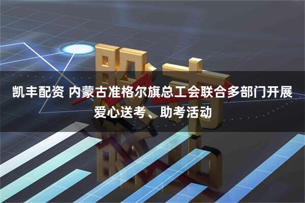 凯丰配资 内蒙古准格尔旗总工会联合多部门开展爱心送考、助考活动