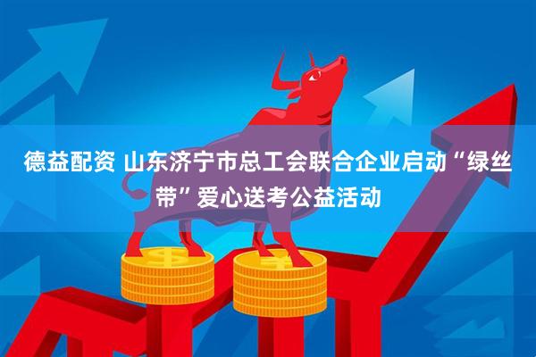 德益配资 山东济宁市总工会联合企业启动“绿丝带”爱心送考公益活动