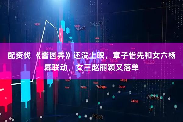 配资伐 《酱园弄》还没上映，章子怡先和女六杨幂联动，女三赵丽颖又落单