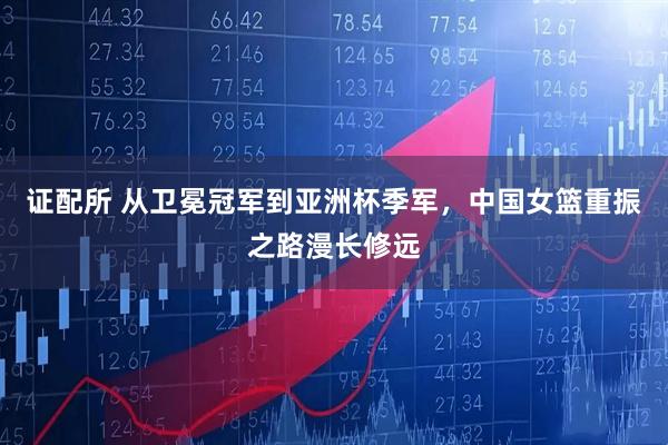 证配所 从卫冕冠军到亚洲杯季军，中国女篮重振之路漫长修远