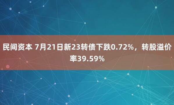 民间资本 7月21日新23转债下跌0.72%，转股溢价率39.59%