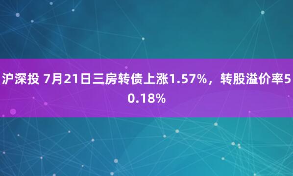 沪深投 7月21日三房转债上涨1.57%，转股溢价率50.18%