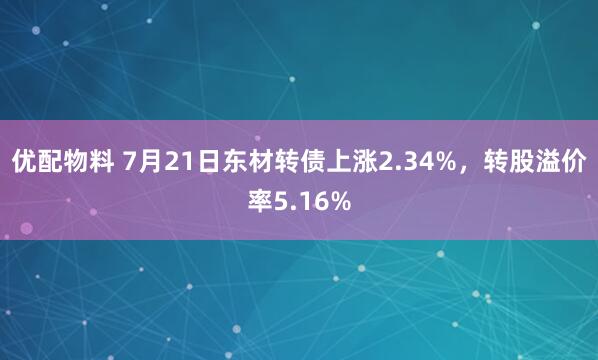 优配物料 7月21日东材转债上涨2.34%，转股溢价率5.16%