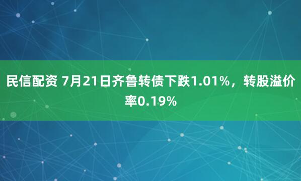 民信配资 7月21日齐鲁转债下跌1.01%，转股溢价率0.19%
