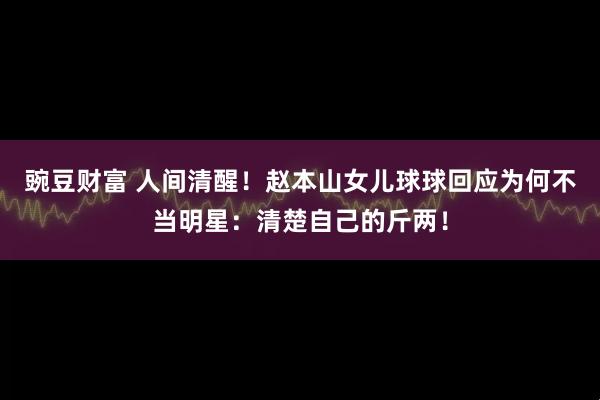 豌豆财富 人间清醒！赵本山女儿球球回应为何不当明星：清楚自己的斤两！
