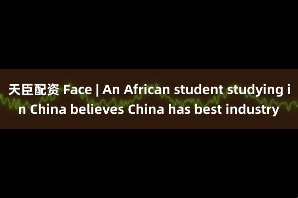 天臣配资 Face | An African student studying in China believes China has best industry