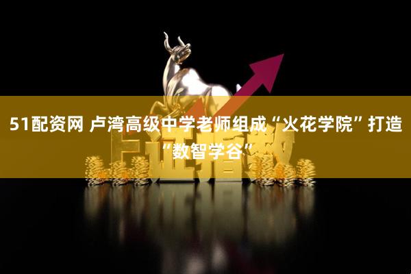 51配资网 卢湾高级中学老师组成“火花学院”打造“数智学谷”
