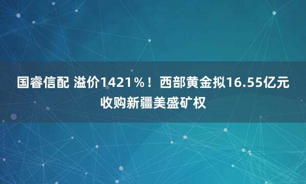 国睿信配 溢价1421％！西部黄金拟16.55亿元收购新疆美盛矿权