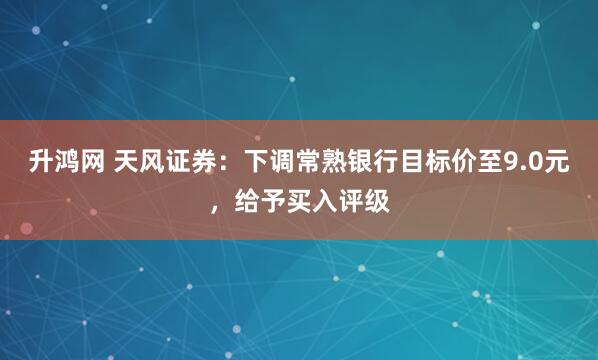 升鸿网 天风证券：下调常熟银行目标价至9.0元，给予买入评级