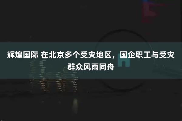 辉煌国际 在北京多个受灾地区，国企职工与受灾群众风雨同舟