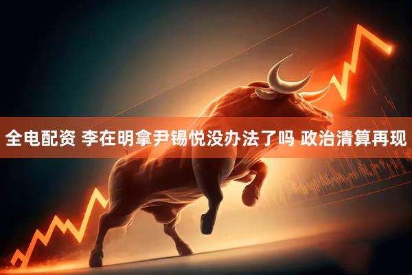 全电配资 李在明拿尹锡悦没办法了吗 政治清算再现