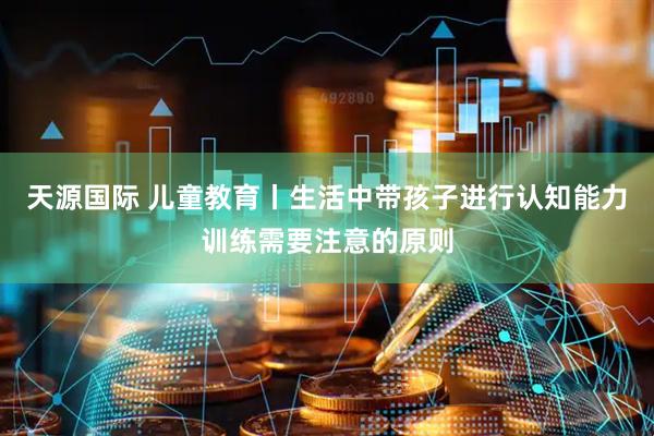 天源国际 儿童教育丨生活中带孩子进行认知能力训练需要注意的原则