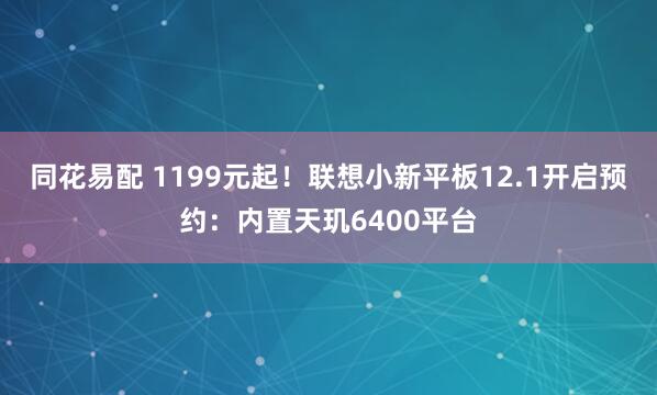 同花易配 1199元起！联想小新平板12.1开启预约：内置天玑6400平台