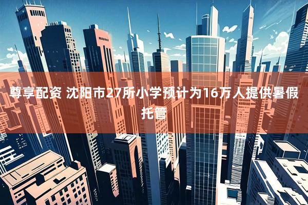 尊享配资 沈阳市27所小学预计为16万人提供暑假托管