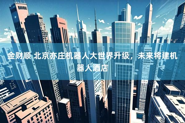 金财顺 北京亦庄机器人大世界升级，未来将建机器人酒店