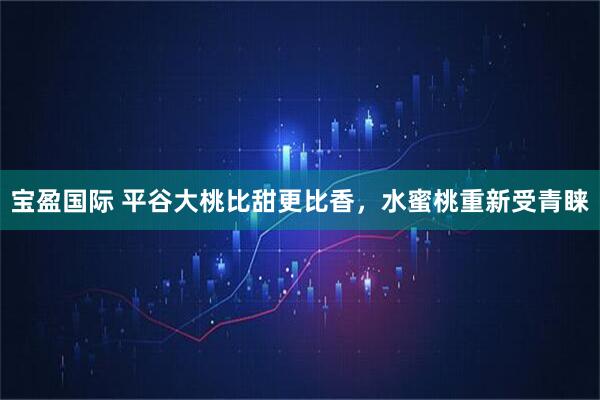 宝盈国际 平谷大桃比甜更比香，水蜜桃重新受青睐