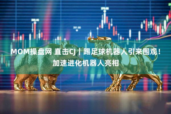 MOM操盘网 直击CJ｜踢足球机器人引来围观！加速进化机器人亮相