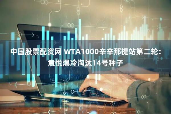 中国股票配资网 WTA1000辛辛那提站第二轮：袁悦爆冷淘汰14号种子