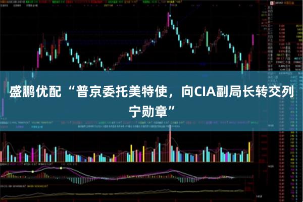 盛鹏优配 “普京委托美特使，向CIA副局长转交列宁勋章”