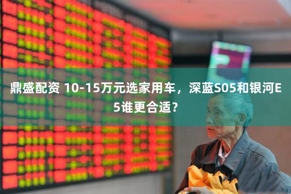 鼎盛配资 10-15万元选家用车，深蓝S05和银河E5谁更合适？