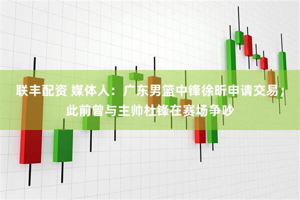 联丰配资 媒体人：广东男篮中锋徐昕申请交易；此前曾与主帅杜锋在赛场争吵