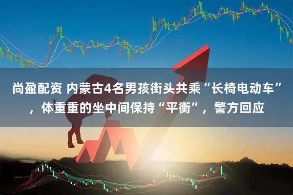 尚盈配资 内蒙古4名男孩街头共乘“长椅电动车”，体重重的坐中间保持“平衡”，警方回应