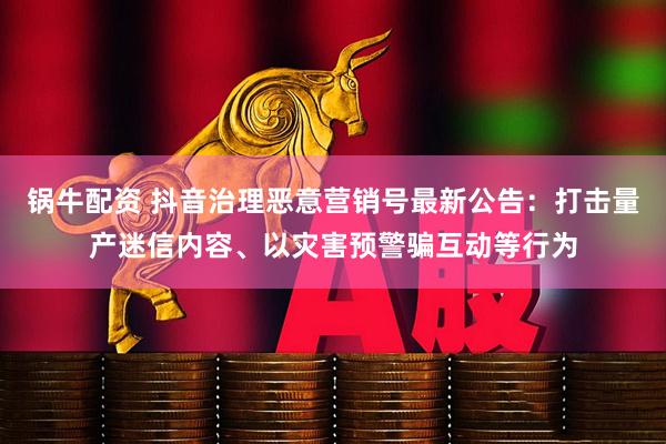 锅牛配资 抖音治理恶意营销号最新公告：打击量产迷信内容、以灾害预警骗互动等行为