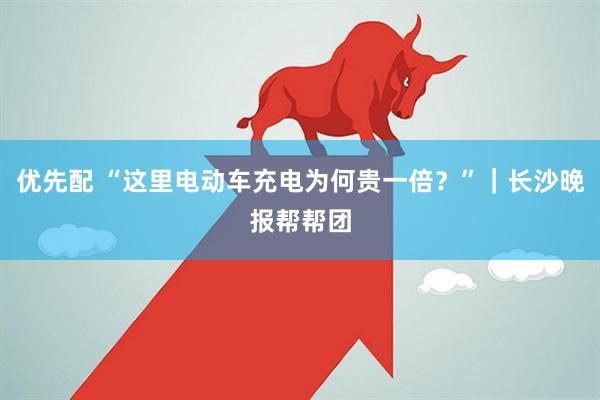优先配 “这里电动车充电为何贵一倍？”｜长沙晚报帮帮团