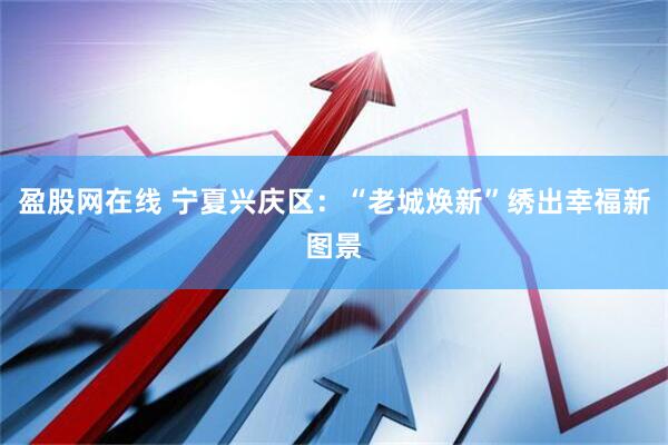 盈股网在线 宁夏兴庆区：“老城焕新”绣出幸福新图景