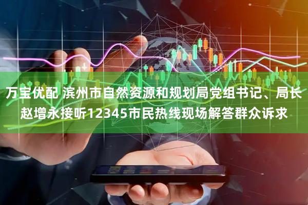 万宝优配 滨州市自然资源和规划局党组书记、局长赵增永接听12345市民热线现场解答群众诉求