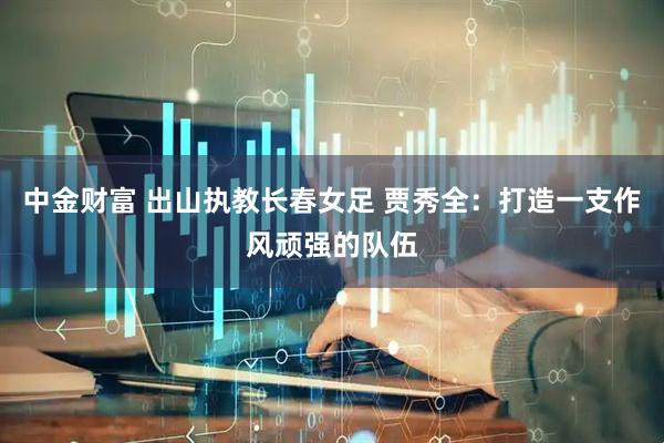 中金财富 出山执教长春女足 贾秀全：打造一支作风顽强的队伍