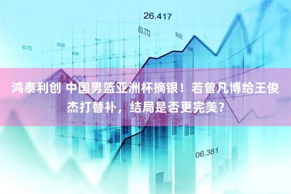 鸿泰利创 中国男篮亚洲杯摘银！若曾凡博给王俊杰打替补，结局是否更完美？