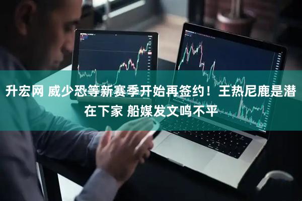 升宏网 威少恐等新赛季开始再签约！王热尼鹿是潜在下家 船媒发文鸣不平