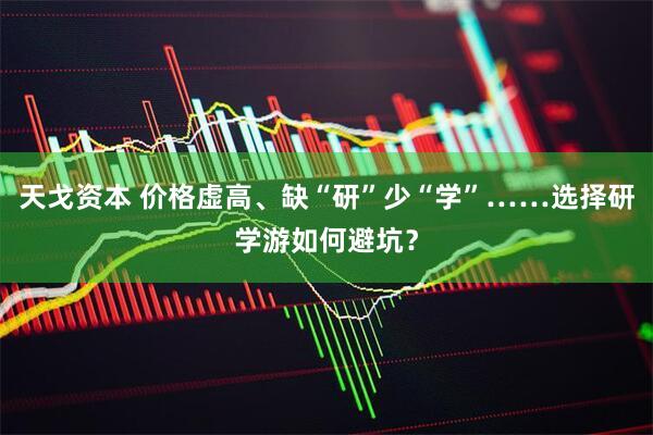 天戈资本 价格虚高、缺“研”少“学”……选择研学游如何避坑？