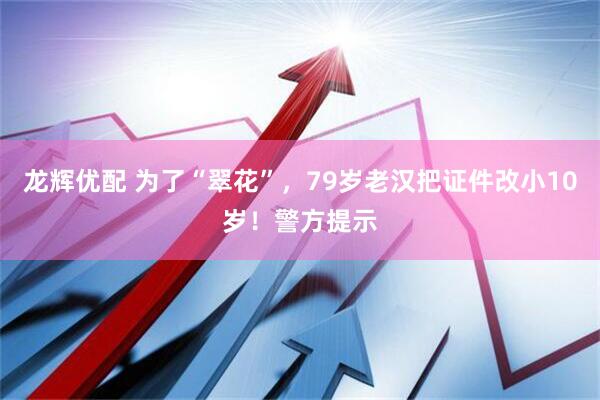 龙辉优配 为了“翠花”，79岁老汉把证件改小10岁！警方提示