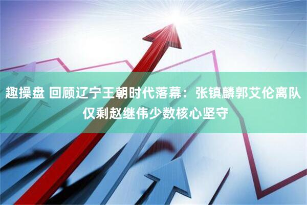 趣操盘 回顾辽宁王朝时代落幕：张镇麟郭艾伦离队 仅剩赵继伟少数核心坚守