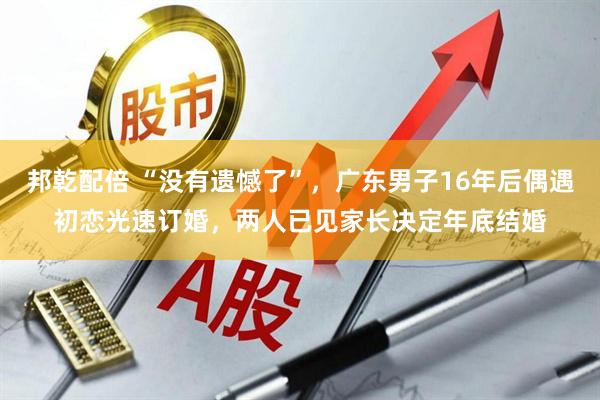 邦乾配倍 “没有遗憾了”，广东男子16年后偶遇初恋光速订婚，两人已见家长决定年底结婚