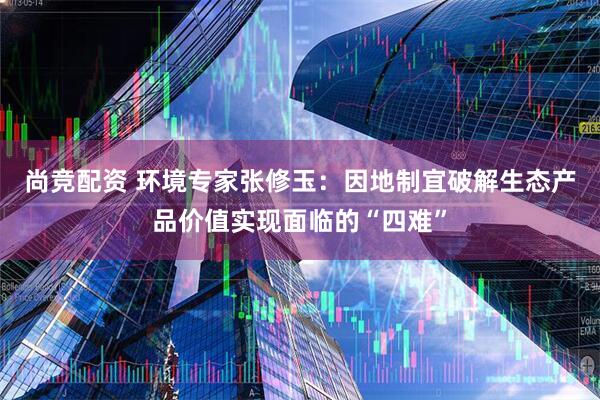 尚竞配资 环境专家张修玉：因地制宜破解生态产品价值实现面临的“四难”