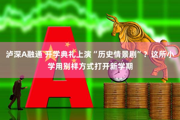 泸深A融通 开学典礼上演“历史情景剧”？这所小学用别样方式打开新学期