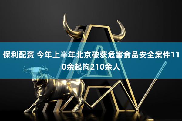 保利配资 今年上半年北京破获危害食品安全案件110余起拘210余人