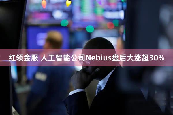 红领金服 人工智能公司Nebius盘后大涨超30%