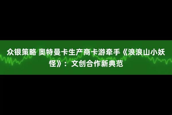 众银策略 奥特曼卡生产商卡游牵手《浪浪山小妖怪》：文创合作新典范