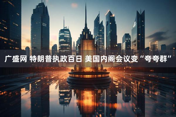 广盛网 特朗普执政百日 美国内阁会议变“夸夸群”