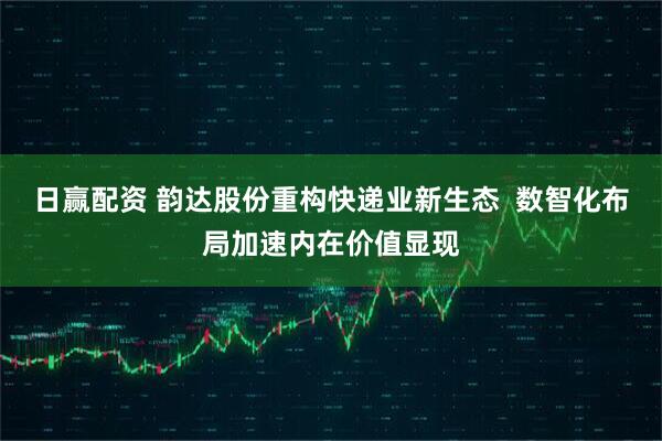 日赢配资 韵达股份重构快递业新生态  数智化布局加速内在价值显现