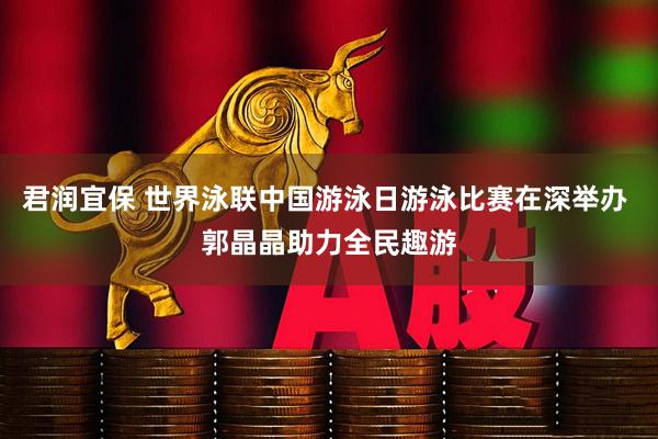 君润宜保 世界泳联中国游泳日游泳比赛在深举办 郭晶晶助力全民趣游