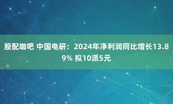 股配咖吧 中国电研：2024年净利润同比增长13.89% 拟10派5元