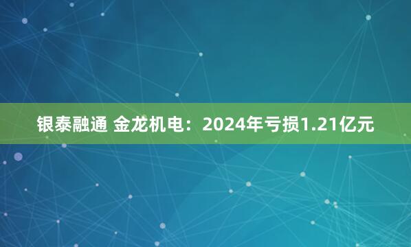 银泰融通 金龙机电：2024年亏损1.21亿元